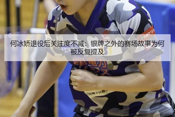 何冰娇退役后关注度不减：银牌之外的赛场故事为何被反复提及
