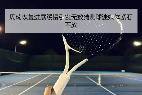 周琦恢复进展缓慢引发无数猜测球迷媒体紧盯不放